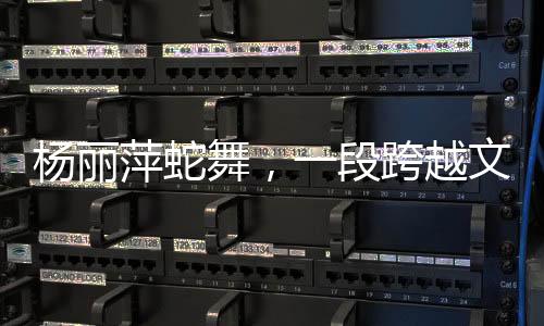 楊麗萍蛇舞，一段跨越文化與藝術(shù)的傳奇之旅