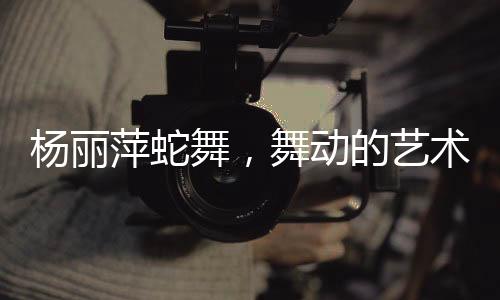 楊麗萍蛇舞，舞動(dòng)的藝術(shù)，展現(xiàn)神秘魅力