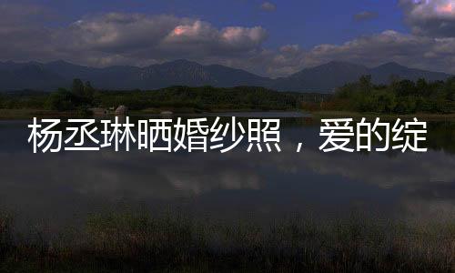 楊丞琳曬婚紗照，愛的綻放，幸福的啟程