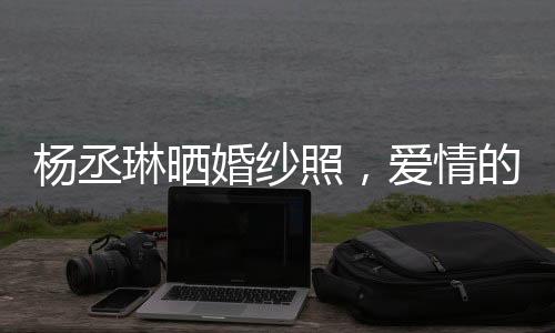 楊丞琳曬婚紗照，愛情的美好瞬間凝固成永恒