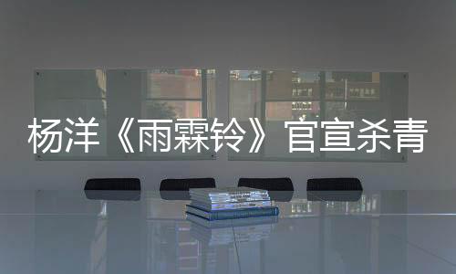 楊洋《雨霖鈴》官宣殺青 以赤誠(chéng)之心鑄就俠骨展昭