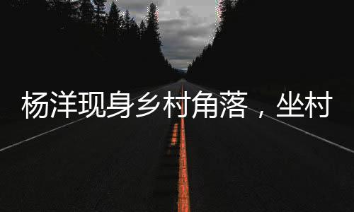 楊洋現(xiàn)身鄉(xiāng)村角落，坐村頭臺(tái)階觀看籃球賽事
