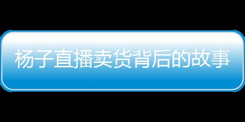 楊子直播賣貨背后的故事，家庭與事業(yè)的抉擇與挑戰(zhàn)