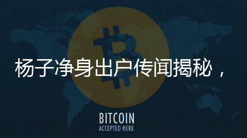 楊子凈身出戶傳聞揭秘，星二代面臨的家庭糾紛與挑戰(zhàn)