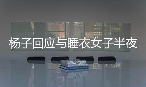 楊子回應(yīng)與睡衣女子半夜打視頻，揭開真相的面紗