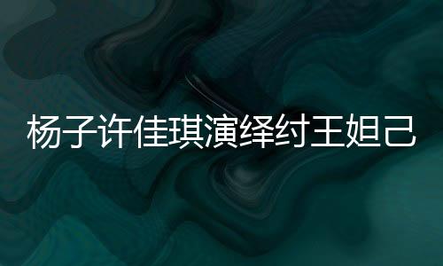 楊子許佳琪演繹紂王妲己傳奇故事，一段跨越千年的愛恨情仇