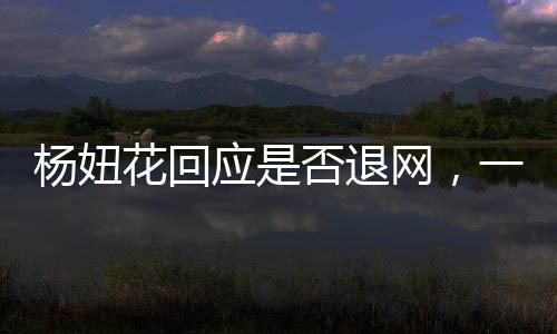 楊妞花回應(yīng)是否退網(wǎng)，一位網(wǎng)紅的決斷與未來展望