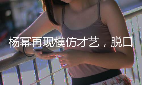 楊冪再現(xiàn)模仿才藝，脫口秀舞臺上再現(xiàn)向佐風(fēng)采