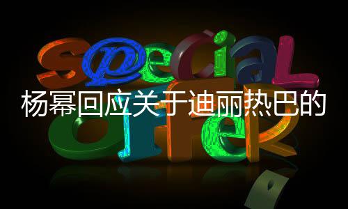 楊冪回應(yīng)關(guān)于迪麗熱巴的熱議，不怕火，只追求真實自我