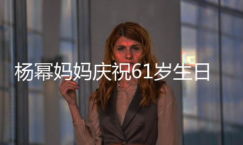 楊冪媽媽慶祝61歲生日現(xiàn)場照曝光，溫情滿溢引發(fā)網(wǎng)友熱議