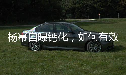 楊冪自曝鈣化，如何有效應(yīng)對(duì)預(yù)防——健康指南