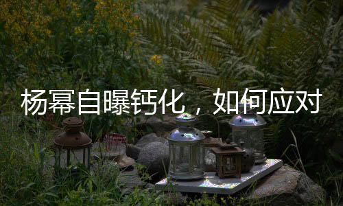 楊冪自曝鈣化，如何應(yīng)對(duì)預(yù)防——健康指南