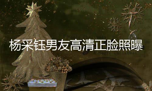 楊采鈺男友高清正臉照曝光，戀情細(xì)節(jié)引發(fā)熱議