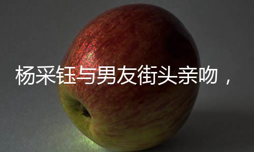 楊采鈺與男友街頭親吻，戀情曝光引發(fā)關(guān)注熱議