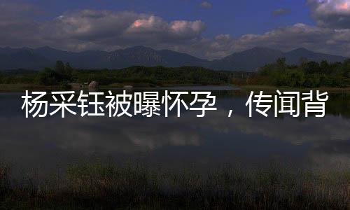 楊采鈺被曝懷孕，傳聞背后的真相探究