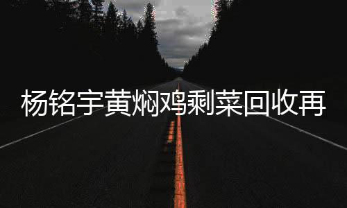 楊銘宇黃燜雞剩菜回收再售賣，餐飲業(yè)透明化與可持續(xù)發(fā)展的一次探討