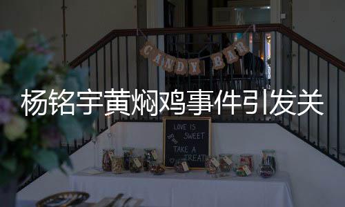 楊銘宇黃燜雞事件引發(fā)關(guān)注，品牌致歉并承諾整改