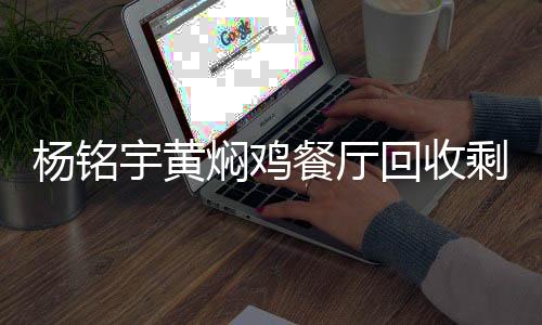 楊銘宇黃燜雞餐廳回收剩菜再次銷售，反思與呼吁