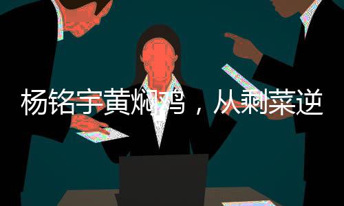楊銘宇黃燜雞，從剩菜逆襲成美食傳奇