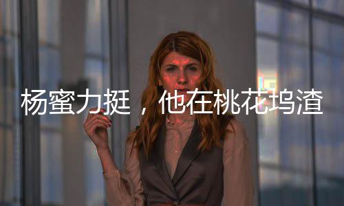楊蜜力挺，他在桃花塢渣了眾女星