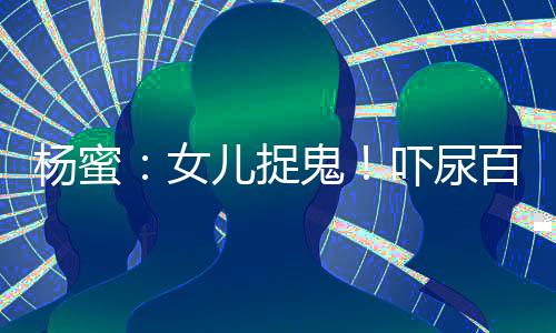 楊蜜：女兒捉鬼！嚇尿百萬(wàn)觀眾