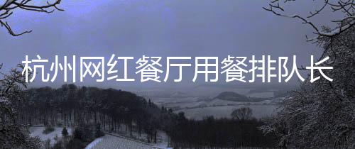 杭州網(wǎng)紅餐廳用餐排隊(duì)長(zhǎng)達(dá)九小時(shí)，熱門美食體驗(yàn)引熱議