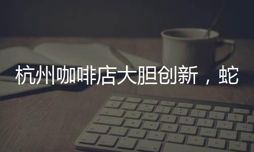 杭州咖啡店大膽創(chuàng)新，蛇咖閃亮登場(chǎng)！掀起全城飲品新潮流！