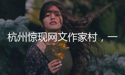 杭州驚現(xiàn)網文作家村，一網打盡文化新力量