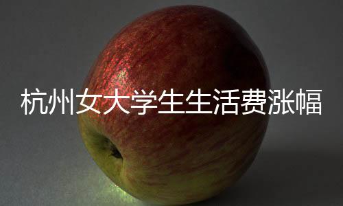 杭州女大學(xué)生生活費(fèi)漲幅計(jì)劃增至三千，生活成本與生活質(zhì)量的考量