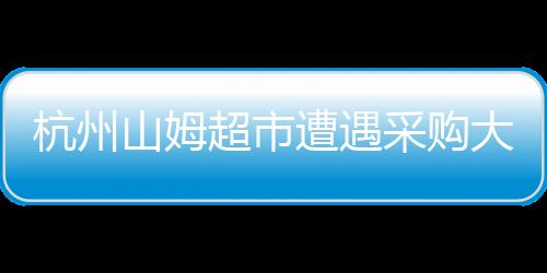 杭州山姆超市遭遇采購(gòu)大軍攻陷