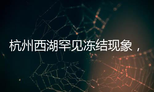 杭州西湖罕見凍結(jié)現(xiàn)象，美麗冰封的背后
