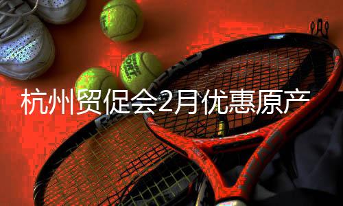 杭州貿(mào)促會2月優(yōu)惠原產(chǎn)地證書簽發(fā)量同比增長12.81%