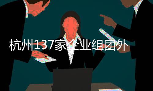 杭州137家企業(yè)組團外出搶人，企業(yè)攜百億崗位開啟大規(guī)模招聘行動