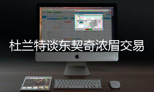 杜蘭特談東契奇濃眉交易，震驚聯(lián)盟，交易狂潮掀起波瀾
