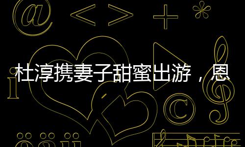 杜淳攜妻子甜蜜出游，恩愛瞬間成焦點