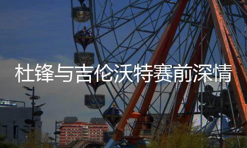 杜鋒與吉倫沃特賽前深情相擁，凝聚隊伍士氣的溫暖一刻