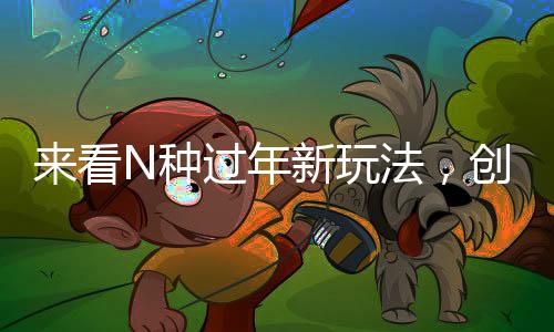 來看N種過年新玩法，創(chuàng)新傳統(tǒng)，共度佳節(jié)新風(fēng)尚