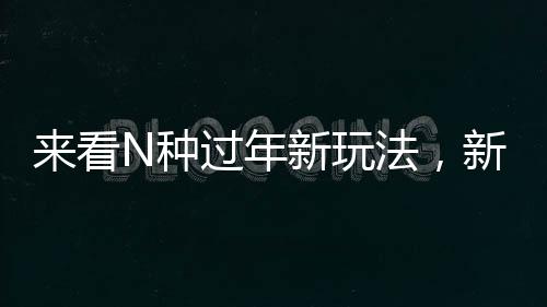 來看N種過年新玩法，新年新氣象，傳統(tǒng)與創(chuàng)新并行