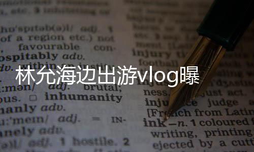 林允海邊出游vlog曝光，展現(xiàn)悠閑假期風(fēng)采