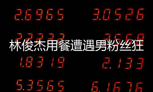 林俊杰用餐遭遇男粉絲狂熱舉動(dòng)，貼臉大喊我愛你