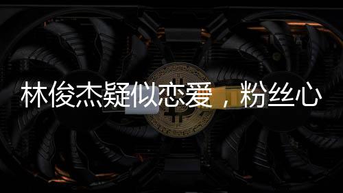 林俊杰疑似戀愛，粉絲心情復(fù)雜，社交媒體熱議紛紛