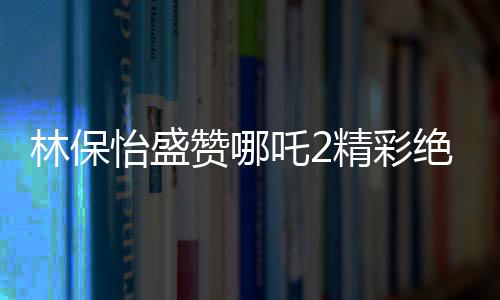 林保怡盛贊哪吒2精彩絕倫，影視界的新里程碑