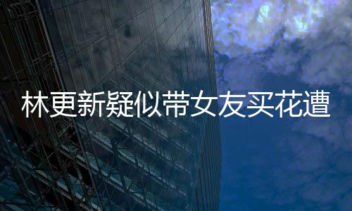 林更新疑似帶女友買(mǎi)花遭遇偶遇事件，網(wǎng)友熱議背后的真相究竟如何？