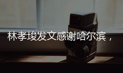 林孝埈發(fā)文感謝哈爾濱，哈爾濱的支持，是我前進的動力源泉