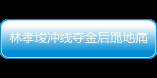 林孝埈沖線奪金后跪地痛哭，背后故事的一二三四五六七八九十