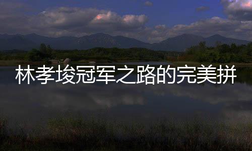 林孝埈冠軍之路的完美拼圖，一塊冠軍拼圖終成傳奇
