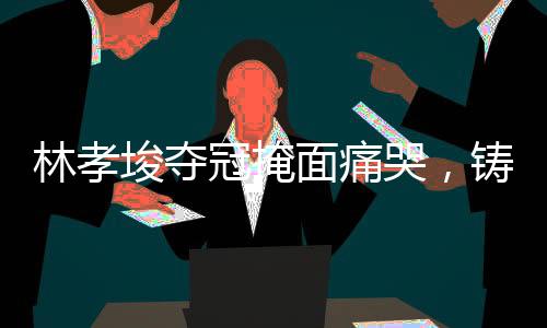 林孝埈奪冠掩面痛哭，鑄就輝煌的瞬間與背后的故事