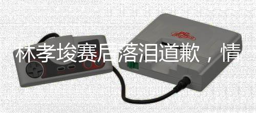 林孝埈賽后落淚道歉，情感與專業(yè)態(tài)度引發(fā)熱議