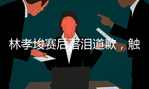 林孝埈賽后落淚道歉，觸動(dòng)人心