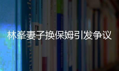 林峯妻子換保姆引發(fā)爭(zhēng)議，查行李箱事件深度解析